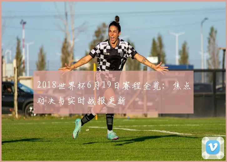 2018世界杯6月19日赛程全览：焦点对决与实时战报更新