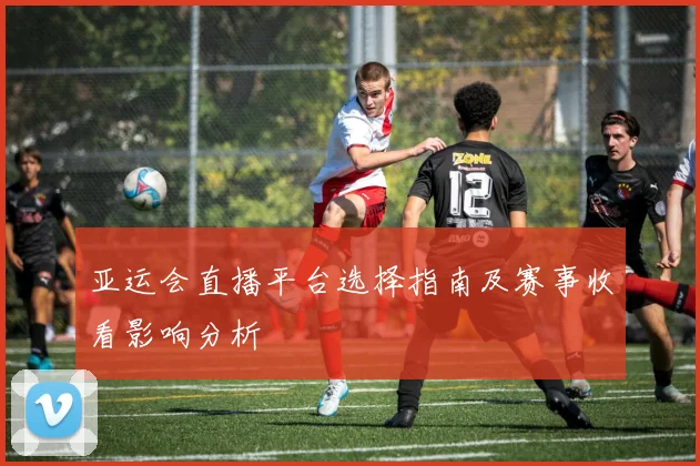 亚运会直播平台选择指南及赛事收看影响分析