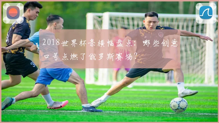 2018世界杯条横幅盘点：哪些创意口号点燃了俄罗斯赛场？