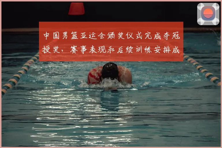 中国男篮亚运会颁奖仪式完成夺冠授奖，赛事表现和后续训练安排成焦点