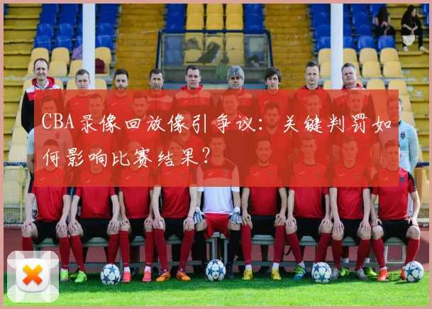 CBA录像回放像引争议：关键判罚如何影响比赛结果？