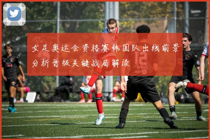 女足奥运会资格赛韩国队出线前景分析晋级关键战局解读