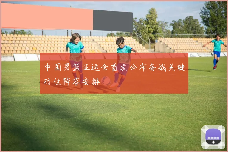 中国男篮亚运会首发公布备战关键对位阵容安排