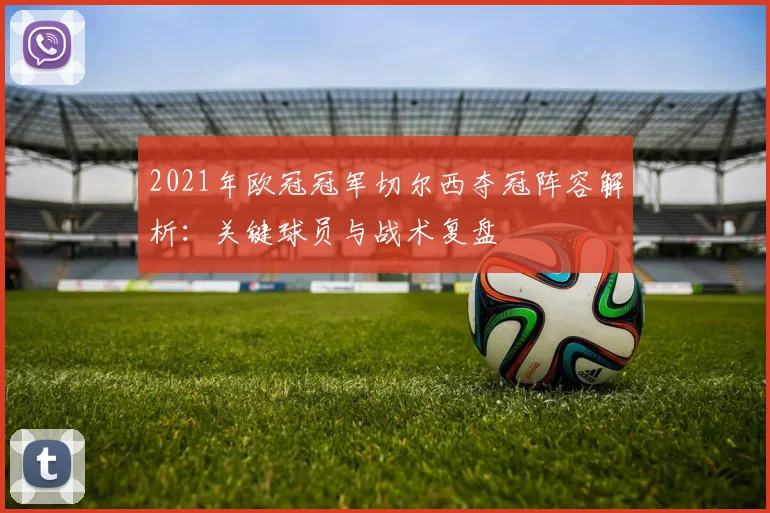2021年欧冠冠军切尔西夺冠阵容解析：关键球员与战术复盘