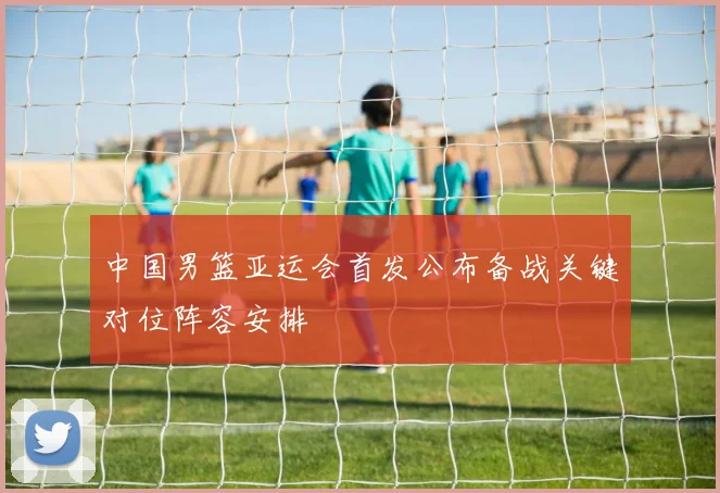 中国男篮亚运会首发公布备战关键对位阵容安排