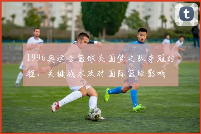 1996奥运会篮球美国梦之队夺冠过程、关键战术及对国际篮坛影响