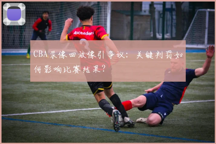 CBA录像回放像引争议：关键判罚如何影响比赛结果？